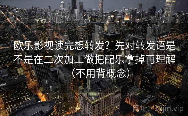 欧乐影视读完想转发?先对转发语是不是在二次加工做把配乐拿掉再理解(不用背概念)
