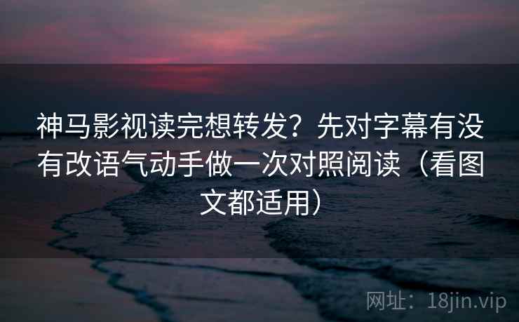 神马影视读完想转发?先对字幕有没有改语气动手做一次对照阅读(看图文都适用)